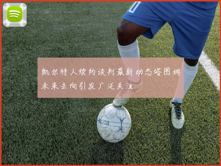 凯尔特人续约谈判最新动态塔图姆未来去向引发广泛关注