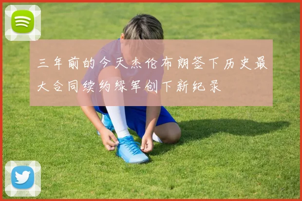 三年前的今天杰伦布朗签下历史最大合同续约绿军创下新纪录