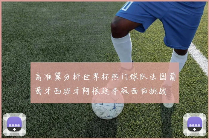 高准翼分析世界杯热门球队法国葡萄牙西班牙阿根廷夺冠面临挑战