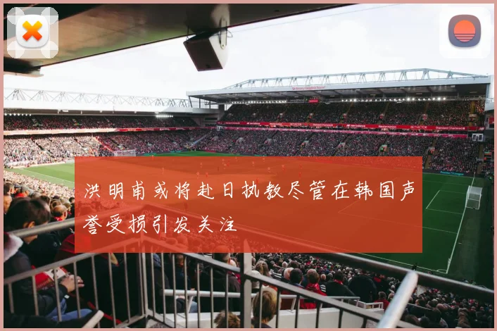 洪明甫或将赴日执教尽管在韩国声誉受损引发关注