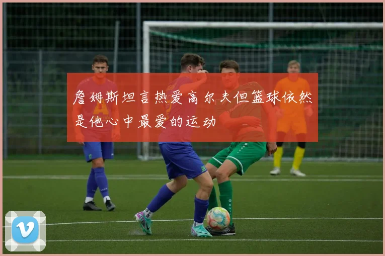詹姆斯坦言热爱高尔夫但篮球依然是他心中最爱的运动