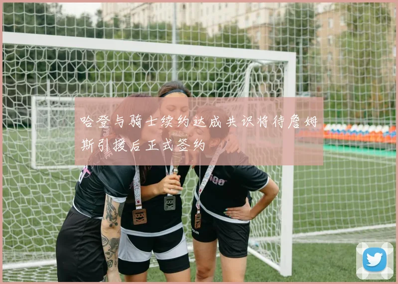 哈登与骑士续约达成共识将待詹姆斯引援后正式签约