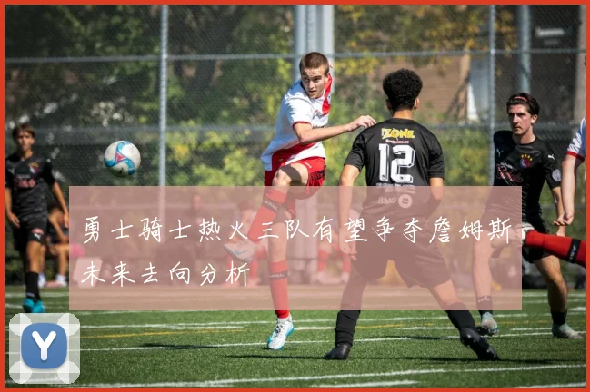 勇士骑士热火三队有望争夺詹姆斯未来去向分析