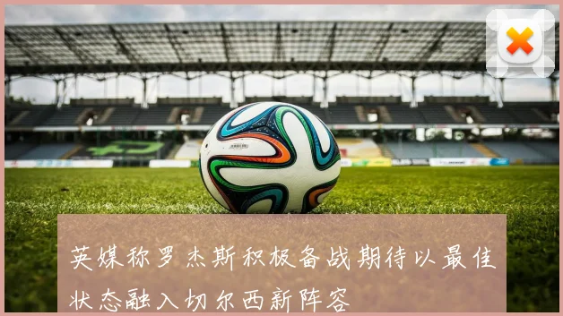 英媒称罗杰斯积极备战期待以最佳状态融入切尔西新阵容
