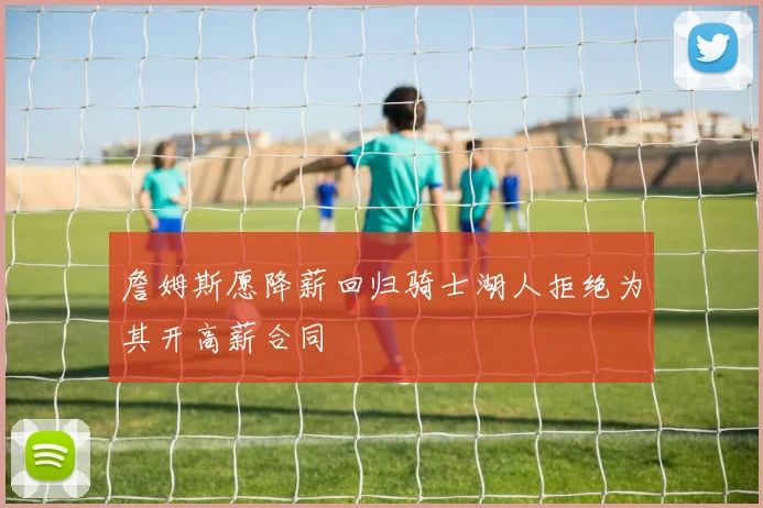 詹姆斯愿降薪回归骑士湖人拒绝为其开高薪合同