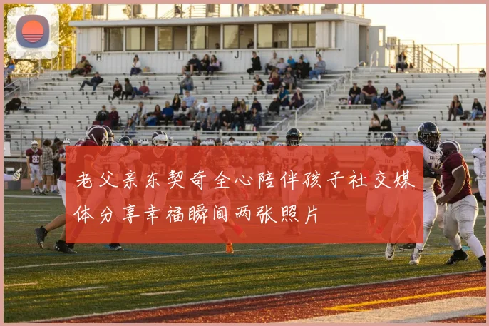 老父亲东契奇全心陪伴孩子社交媒体分享幸福瞬间两张照片
