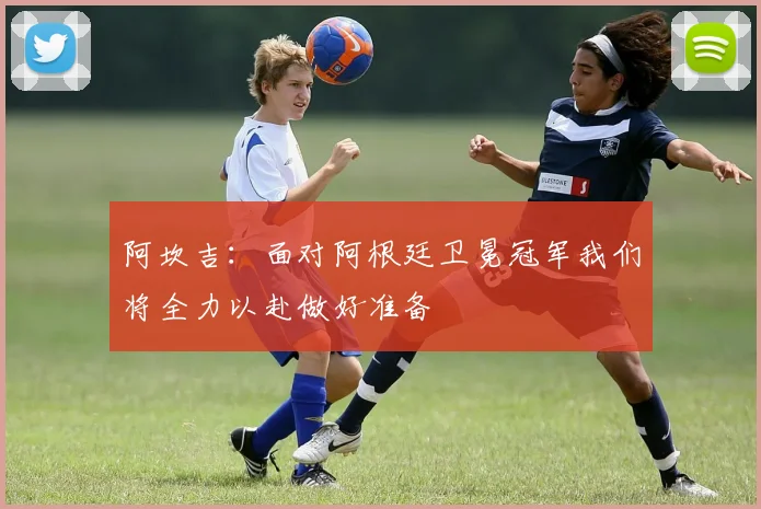 阿坎吉：面对阿根廷卫冕冠军我们将全力以赴做好准备