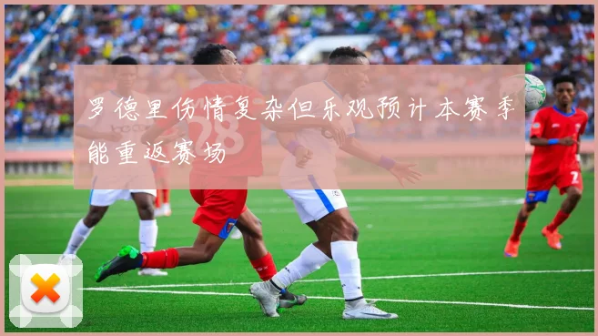 罗德里伤情复杂但乐观预计本赛季能重返赛场