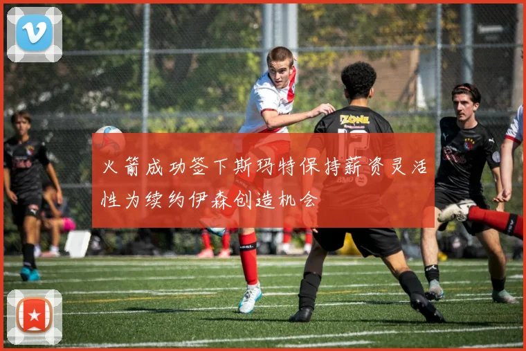 火箭成功签下斯玛特保持薪资灵活性为续约伊森创造机会