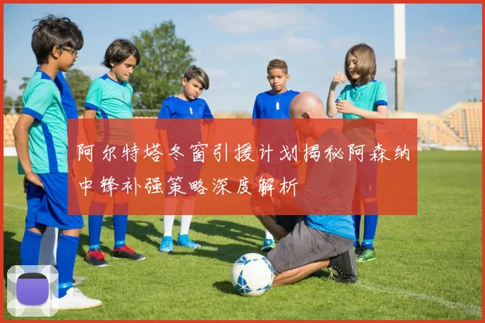 阿尔特塔冬窗引援计划揭秘阿森纳中锋补强策略深度解析