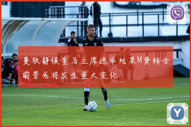 曼联静候皇马主席选举结果M费转会前景或将发生重大变化