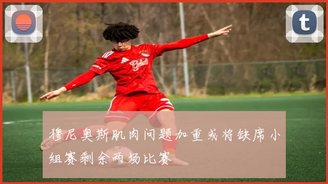 穆尼奥斯肌肉问题加重或将缺席小组赛剩余两场比赛