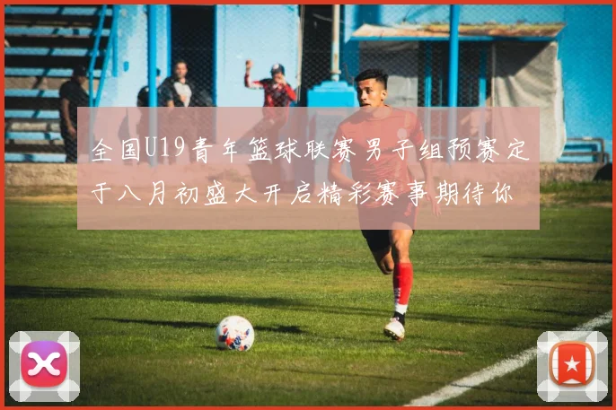 全国U19青年篮球联赛男子组预赛定于八月初盛大开启精彩赛事期待你的参与