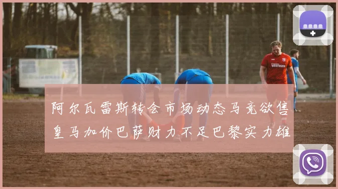 阿尔瓦雷斯转会市场动态马竞欲售皇马加价巴萨财力不足巴黎实力雄厚