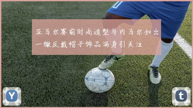 亚马尔赛前时尚造型与内马尔如出一辙反戴帽子饰品满身引关注