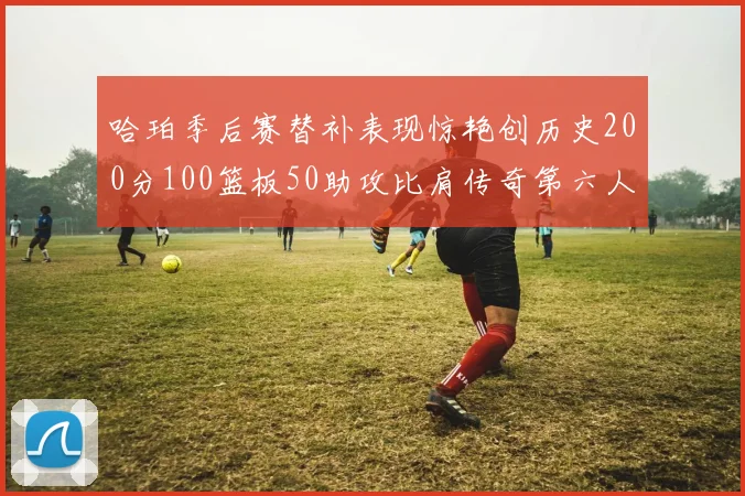 哈珀季后赛替补表现惊艳创历史200分100篮板50助攻比肩传奇第六人