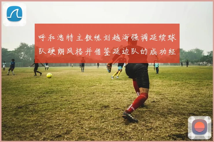 呼和浩特主教练刘越海强调延续球队硬朗风格并借鉴延边队的成功经验
