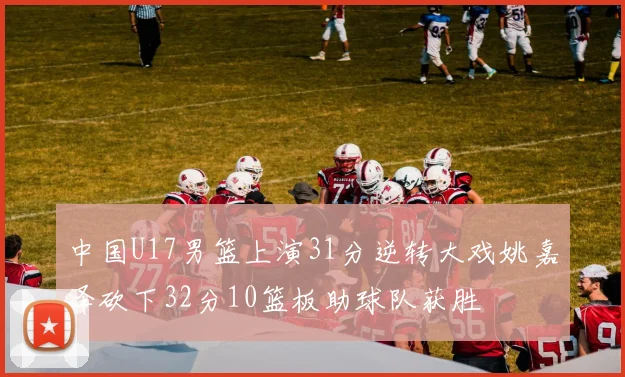中国U17男篮上演31分逆转大戏姚嘉泽砍下32分10篮板助球队获胜