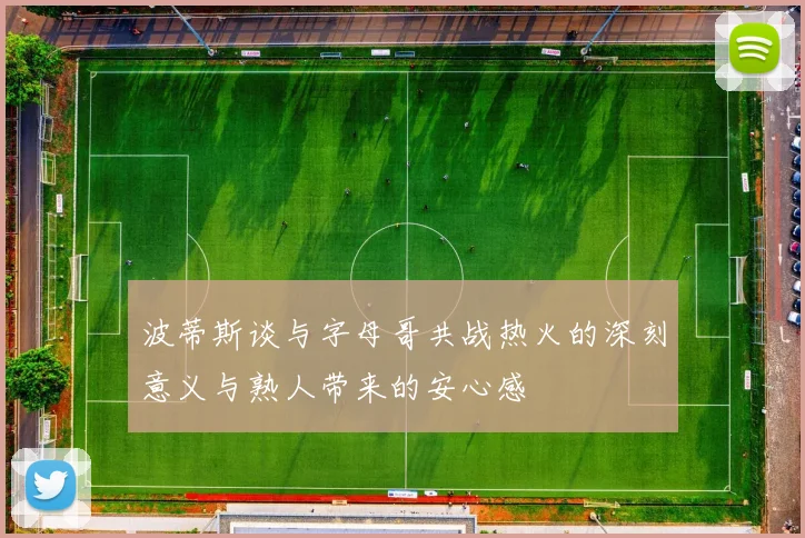 波蒂斯谈与字母哥共战热火的深刻意义与熟人带来的安心感
