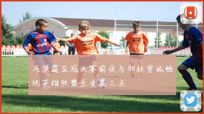 冯潇霆亚冠决赛前夜与郜林曾诚畅玩英雄联盟至凌晨三点