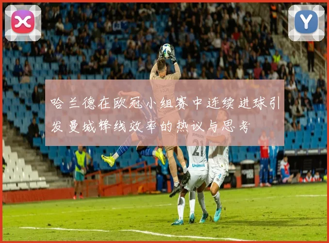 哈兰德在欧冠小组赛中连续进球引发曼城锋线效率的热议与思考