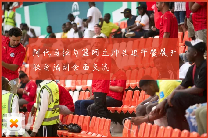 阿代马拉与篮网主帅共进午餐展开联合试训会面交流